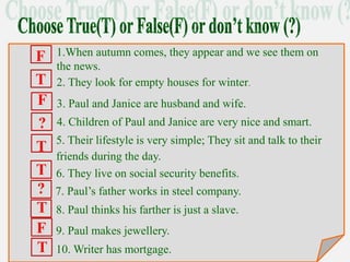1.When autumn comes, they appear and we see them on
the news.
2. They look for empty houses for winter.
3. Paul and Janice are husband and wife.
4. Children of Paul and Janice are very nice and smart.
6. They live on social security benefits.
5. Their lifestyle is very simple; They sit and talk to their
friends during the day.
7. Paul’s father works in steel company.
.
8. Paul thinks his farther is just a slave.
9. Paul makes jewellery.
.
10. Writer has mortgage.
F
T
F
?
T
T
?
T
F
T
 