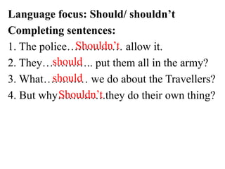 Language focus: Should/ shouldn’t
Completing sentences:
1. The police…………… allow it.
2. They………….. put them all in the army?
3. What………… we do about the Travellers?
4. But why………….they do their own thing?
Shouldn’t
should
should
Shouldn’t
 