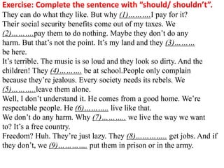 Exercise: Complete the sentence with “should/ shouldn’t”.
They can do what they like. But why (1)……….I pay for it?
Their social security benefits come out of my taxes. We
(2)……….pay them to do nothing. Maybe they don’t do any
harm. But that’s not the point. It’s my land and they (3)………
be here.
It’s terrible. The music is so loud and they look so dirty. And the
children! They (4)………. be at school.People only complain
because they’re jealous. Every society needs its rebels. We
(5)………..leave them alone.
Well, I don’t understand it. He comes from a good home. We’re
respectable people. He (6)……….. live like that.
We don’t do any harm. Why (7)……….. we live the way we want
to? It’s a free country.
Freedom? Huh. They’re just lazy. They (8)………….. get jobs. And if
they don’t, we (9)…………. put them in prison or in the army.
 