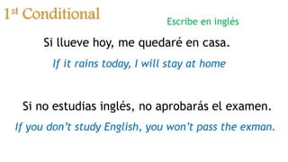1st Conditional
Si llueve hoy, me quedaré en casa.
If it rains today, I will stay at home
Si no estudias inglés, no aprobarás el examen.
If you don’t study English, you won’t pass the exman.
Escribe en inglés
 