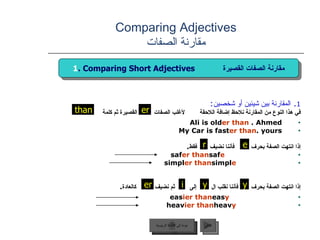Comparing Adjectives مقارنة الصفات 1 .  المقارنة بين شيئين أو شخصين : في هذا النوع من المقارنة نلاحظ إضافة اللاحقة  لأغلب الصفات  القصيرة ثم كلمة  Ali is old er   than  Ahmed.  My Car is fast er   than  yours. إذا انتهت الصفة بحرف  فأننا نضيف  فقط . saf e   saf er   than simpl e   simpl er   than   إذا انتهت الصفة بحرف  فأننا نقلب ال  إلى  ثم نضيف  كالعادة . eas y   eas ier   than heav y   heav ier   than   er عودة إلى القائمة الرئيسية التالي 1 . Comparing Short Adjectives  مقارنة الصفات القصيرة than e r er y y i عودة إلى القائمة الرئيسية 