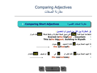 2 .  المقارنة بين أكثر من شيئين أو شخصين : نلاحظ هنا أهمية كلمة  التي تسبق الصفة المقارنة و يلاحظ إضافة  هذه المرة .  Everest is  the  high est  mountain.  This is  the  big gest  building in Riyadh. إذا انتهت الصفة بحرف  فأننا لا نضيف  جديدة . saf e   the  saf est إذا انتهت الصفة بحرف  فأننا نقلب ال  إلى  ثم نضيف  كالعادة . eas y   the  eas iest Comparing Adjectives مقارنة الصفات the est عودة إلى القائمة الرئيسية عودة إلى القائمة الرئيسية التالي السابق 1 . Comparing Short Adjectives  مقارنة الصفات القصيرة e e est y y i 