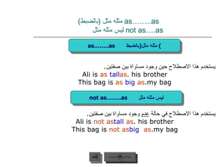 as……..as  مثله مثل  ( بالضبط )     not as….as  ليس مثله مثل  يستخدم هذا الاصطلاح حين وجود مساواة بين صفتين . Ali is  as  tall  as  his brother. This bag is  as  big  as  my bag. يستخدم هذا الاصطلاح في حالة  عدم  وجود مساواة بين صفتين . Ali is  not as  tall  as  his brother. This bag is  not as  big   as  my bag. عودة إلى القائمة الرئيسية as……..as  مثله مثل  ( بالضبط ) not as……..as  ليس مثله مثل عودة إلى القائمة الرئيسية السابق 
