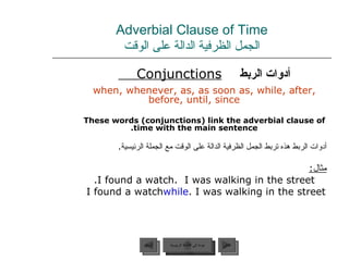 Adverbial Clause of Time الجمل الظرفية الدالة على الوقت أدوات الربط   Conjunctions   when, whenever, as, as soon as, while, after, before, until, since These words (conjunctions) link the adverbial clause of time with the main sentence. أدوات الربط هذه تربط الجمل الظرفية الدالة على الوقت مع الجملة الرئيسية .  مثال : I found a watch.  I was walking in the street. I found a watch  while  I was walking in the street. عودة إلى القائمة الرئيسية عودة إلى القائمة الرئيسية التالي السابق 