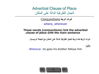 Adverbial Clause of Place الجمل الظرفية الدالة على المكان أدوات الربط  Conjunctions :  where, wherever These words (conjunctions) link the adverbial clause of place with the main sentence. أدوات الربط هذه تربط الجمل الظرفية الدالة على المكان مع الجملة الرئيسية . مثال : Wherever   he goes his brother follows him. عودة إلى القائمة الرئيسية عودة إلى القائمة الرئيسية التالي السابق 