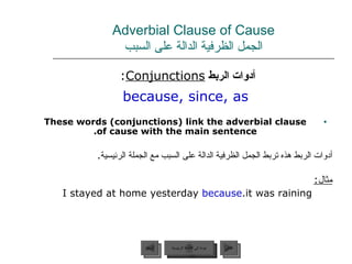 Adverbial Clause of Cause الجمل الظرفية الدالة على السبب أدوات الربط  Conjunctions :  because, since, as These words (conjunctions) link the adverbial clause of cause with the main sentence. أدوات الربط هذه تربط الجمل الظرفية الدالة على السبب مع الجملة الرئيسية . مثال : I stayed at home yesterday  because  it was raining. عودة إلى القائمة الرئيسية عودة إلى القائمة الرئيسية التالي السابق 