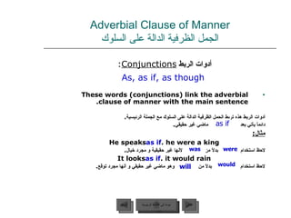Adverbial Clause of Manner الجمل الظرفية الدالة على السلوك أدوات الربط  Conjunctions :  As, as if, as though These words (conjunctions) link the adverbial clause of manner with the main sentence. أدوات الربط هذه تربط الجمل الظرفية الدالة على السلوك مع الجملة الرئيسية .  دائماً يأتي بعد   ماضي غير حقيقي . مثال : He speaks  as if  he were a king. لاحظ استخدام  بدلاً من  لأنها غير حقيقية و مجرد خيال . It looks  as if  it would rain. لاحظ استخدام   بدلاً من  وهو ماضي غير حقيقي و أنها مجرد توقع . as if will would was were عودة إلى القائمة الرئيسية عودة إلى القائمة الرئيسية التالي السابق 