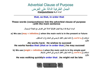 Adverbial Clause of Purpose الجمل الظرفية الدالة على الغرض أدوات الربط  Conjunctions :   that, so that, in order that These words (conjunctions) link the adverbial clause of purpose with the main sentence. أدوات الربط هذه تربط الجمل الظرفية الدالة على الغرض مع الجملة الرئيسية .  a) We use ( may + infinitive ) when the main verb is in the present or future. نستخدم  ( ربما + المصدر )  عندما يكون الفعل الرئيسي في المضارع أو المستقبل . مثال : He works hard.  He wishes to succeed. He works hard  so that (that or in order that ) he may succeed. b) We use ( might + infinitive ) when the main verb is in the simple past. نستخدم  ( ربما + المصدر )  عندما يكون الفعل الرئيسي في الماضي البسيط . مثال : He was walking quickly  in order that   he might not be late.  عودة إلى القائمة الرئيسية عودة إلى القائمة الرئيسية التالي السابق 