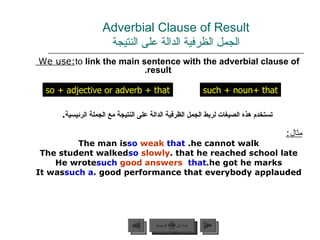 Adverbial Clause of Result الجمل الظرفية الدالة على النتيجة We use:  to  link the main sentence with the adverbial clause of result. تستخدم هذه الصيغات لربط الجمل الظرفية الدالة على النتيجة مع الجملة الرئيسية . مثال : The man is  so   weak   that   he cannot walk. The student walked  so   slowly  that he reached school late. He wrote  such   good answers   that  he got he marks. It was  such a  good performance that everybody applauded.  so  +  adjective or adverb + that such + noun +  that عودة إلى القائمة الرئيسية عودة إلى القائمة الرئيسية التالي السابق 