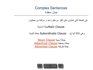 Complex Sentences جمل معقدة هي الجملة التي تحتوي على أكثر من فعل واحد و مركبة من جملتين : Main Clause جملة أساسية  وهي ثلاثة أنواع :  Subordinate Clause  جملة ثانوية جملة أسمية  Noun Clause   جملة وصفية  Adjectival Clause   جملة ظرفية  Adverbial Clause  عودة إلى القائمة الرئيسية عودة إلى القائمة الرئيسية التالي السابق 