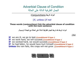 Adverbial Clause of Condition الجمل الظرفية الدالة على الحالة أدوات الربط  Conjunctions :   if, unless ( if not ) These words (conjunctions) link the adverbial clause of condition with the main sentence. أدوات الربط هذه تربط الجمل الظرفية الدالة على الحالة مع الجملة الرئيسية .  أ مثل ة : If   we are ill, we go to bed.  (conditional if type 1) If   we work hard, we will succeed.  (conditional if type 1) If   we worked hard, we would succeed.  (conditional if type 2) If  he had fallen, he would have hurt himself.  (conditional if type 3) Unless  the rain falls, the crops will not grow .  (conditional if type 1) عودة إلى القائمة الرئيسية السابق عودة إلى القائمة الرئيسية التالي 