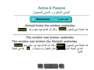 Active & Passive   المبني للمعلوم و المبني للمجهول Ahmed broke the window yesterday. هذه الجملة مبني للمعلوم  وذلك لأن الفاعل فيها معلوم وهو  . ___________________________________________ The window was broken yesterday. The window was broken (by Ahmed) yesterday. هذه الجملة مبني للمجهول  وذلك لأن الفاعل فيها غير معلوم وهو  كما في الجملة الأولى أو وضع مكان المفعول به مسبوقاً بــ  كما في الجملة الثانية . by Active Ahmed Passive Ahmed A .  Statements  الجمل الخبرية عودة إلى القائمة الرئيسية عودة إلى القائمة الرئيسية التالي السابق 