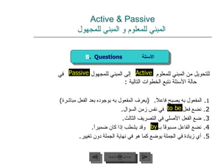 Active & Passive   المبني للمعلوم و المبني للمجهول للتحويل من المبني للمعلوم  إلى المبني للمجهول  في حالة الأسئلة نتبع الخطوات التالية  :  1 .  المفعول به يصبح فاعلاً .  ( يعرف المفعول به بوجوده بعد الفعل مباشرة ) 2.  نضع فعل  في نفس زمن السؤال . 3.  ضع الفعل الأصلي في التصريف الثالث . 4.  نضع الفاعل مسبوقاً بــ  وقد يشطب إذا كان ضميراً . 5.  أي زيادة في الجملة يوضع كما هو في نهاية الجملة دون تغيير . by Active to be Passive B .  Questions  الأسئلة عودة إلى القائمة الرئيسية عودة إلى القائمة الرئيسية التالي السابق 