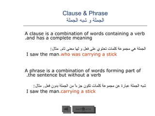 Clause & Phrase الجملة و شبه الجملة A clause is a combination of words containing a verb and has a complete meaning. الجملة هي مجموعة كلمات تحتوي على فعل و لها معنى تام .  مثال :   I saw the man  who was carrying a stick. A phrase is a combination of words forming part of the sentence but without a verb.  شبه الجملة عبارة عن مجموعة كلمات تكون جزءاً من الجملة بدون فعل .  مثال :   I saw the man  carrying a stick. عودة إلى القائمة الرئيسية السابق عودة إلى القائمة الرئيسية 