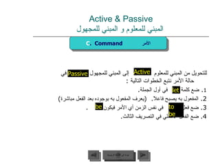 Active & Passive   المبني للمعلوم و المبني للمجهول للتحويل من المبني للمعلوم  إلى المبني للمجهول  في حالة الأمر نتبع الخطوات التالية  :  1 .  ضع كلمة  في أول الجملة .  2.  المفعول به يصبح فاعلاً .  ( يعرف المفعول به بوجوده بعد الفعل مباشرة ) 3.  ضع فعل  في نفس الزمن أي الأمر فيكون  . 4.  ضع الفعل الأصلي في التصريف الثالث . be Active to be Passive C .  Command  الأمر let عودة إلى القائمة الرئيسية عودة إلى القائمة الرئيسية التالي السابق 