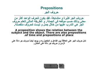 Prepositions   حروف الجر حروف الجر كثيرة و متشابكة، فقد يكون للحرف الواحد أكثر من معنى وذلك حسب موقعه في الجملة .  و الطريقة المثلى لتعلم حروف الجر هي التدرب عليها من خلال جمل و ليست كحروف منفصلة . A preposition shows the relation between the subject and the object. There are also prepositions of time and prepositions of place. تدل حروف الجر على العلاقة بين الفاعل و المفعول به و يوجد أيضاً حروف جر دالة على الزمن و حروف جر دالة على المكان .  عودة إلى القائمة الرئيسية التالي عودة إلى القائمة الرئيسية 