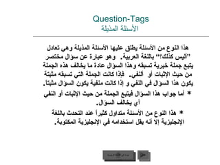 Question-Tags   الأسئلة المذيلة هذا النوع من الأسئلة يطلق عليها الأسئلة المذيلة وهي تعادل ”أليس كذلك؟“ باللغة العربية .  وهو عبارة عن سؤال مختصر يتبع جملة خبرية تسبقه وهذا السؤال عادة ما يخالف هذه الجملة من حيث الإثبات أو  ألنفي .  فإذا كانت الجملة التي تسبقه مثبتة يكون هذا السؤال في النفي و إذا كانت منفية يكون السؤال مثبتاً . *  أما جواب هذا السؤال فيتبع الجملة من حيث الإثبات أو النفي أي يخالف السؤال . *  هذا النوع من الأسئلة متداول كثيراً عند التحدث باللغة الإنجليزية إلا أنه يقل استخدامه في الإنجليزية المكتوبة .  عودة إلى القائمة الرئيسية التالي عودة إلى القائمة الرئيسية 