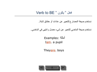 فعل ”   يكون  “   Verb to BE  نستخدم صيغة المضارع للتعبير عن عادات أو حقائق ثابتة . نستخدم صيغة الماضي للتعبير عن شيء حصل وانتهى في الماضي . أمثلة   :Examples   I  am  a pupil. They  are  boys. عودة إلى القائمة الرئيسية عودة إلى القائمة الرئيسية التالي السابق عودة إلى القائمة الرئيسية 