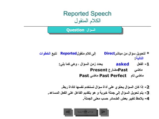 Reported Speech الكلام المنقول *  لتحويل سؤال من مباشر  إلى كلام منقول  نتبع  الخطوات التالية : 1-  الفعل  asked   يحدد زمن السؤال ، وهي كما يلي :      ماضي  Past مضارع  Present    ماضي تام  Past Perfect  ماضي   Past  2-  إذا كان السؤال يحتوي على أداة سؤال تستخدم نفسها كأداة ربط . 3-  يتم تحويل السؤال إلى جملة خبرية و هو بتقديم الفاعل على الفعل المساعد . 4-  يلاحظ تغيير بعض الضمائر حسب معنى الجملة . Question   السؤال  Direct Reported عودة إلى القائمة الرئيسية عودة إلى القائمة الرئيسية التالي السابق 