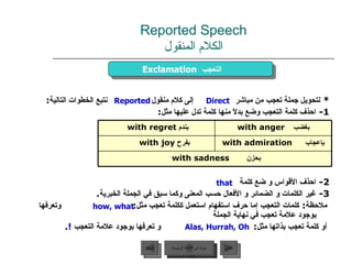 Reported Speech الكلام المنقول *  لتحويل جملة تعجب من مباشر  إلى كلام منقول  نتبع الخطوات التالية : 1 -  احذف كلمة التعجب وضع بدلاً منها كلمة تدل عليها مثل : 2 -  احذف الأقواس و ضع كلمة 3 -  غير الكلمات و الضمائر و الأفعال حسب المعنى وكما سبق في الجملة الخبرية . ملاحظة :  كلمات التعجب إما حرف استفهام استعمل ككلمة تعجب مثل :  وتعرفها بوجود علامة تعجب في نهاية الجملة أو كلمة تعجب بذاتها مثل :  و تعرفها بوجود علامة التعجب  ! .  Exclamation   التعجب  Direct Reported Alas, Hurrah, Oh that how, what عودة إلى القائمة الرئيسية عودة إلى القائمة الرئيسية التالي السابق بندم  with regret  بغضب   with anger بفرح  with joy  بإعجاب   with admiration بحزن   with sadness   