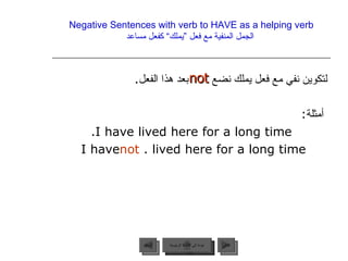 Negative Sentences with verb to HAVE as a helping verb   الجمل المنفية مع فعل ”يملك“ كفعل مساعد لتكوين نفي مع فعل يملك نضع  بعد هذا الفعل . أمثلة : I have lived here for a long time. I have  not  lived here for a long time.  not  عودة إلى القائمة الرئيسية عودة إلى القائمة الرئيسية التالي السابق 