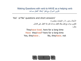 Making Questions with verb to HAVE as a helping verb    تكوين السؤال مع فعل ”يملك“ كفعل مساعد “ Yes ”  or  “ No ”  questions and short answers الأسئلة بـ نعم و لا و الإجابات مختصرة : لتكوين سؤال مع فعل يملك كفعل مساعد نقدم هذا الفعل على الفاعل . مثال : They  have lived  here for a long time. Have  they  lived  here for a long time? Yes, they  have .  No, they  have  not. عودة إلى القائمة الرئيسية عودة إلى القائمة الرئيسية التالي السابق 