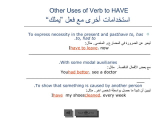 Other Uses of Verb to HAVE    استخدامات أخرى مع فعل ”يملك“  To express necessity in the present and past  have to, has to, had to. ليعبر عن الضرورة في المضارع و الماضي .  مثال :  I  have to leave  now. ________________________________________________ With some modal auxiliaries. مع بعض الأفعال الناقصة .  مثال : You  had better  see a doctor. ____________________________________________________ To show that something is caused by another person. ليبين أن شيئاً ما حصل بواسطة شخص اخر .  مثال :  I  have   my shoes  cleaned  every week. عودة إلى القائمة الرئيسية السابق عودة إلى القائمة الرئيسية 