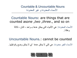 Countable & Uncountable Nouns    الأسماء المعدودة و غير المعدودة Countable Nouns : are things that are counted as  one ,  two ,  three , and so on. الأسماء المعدودة :   هي الأشياء التي يمكن عدها بـ واحد ، اثنان ، ثلاثة وهكذا . Uncountable Nouns : cannot be counted. الأسماء الغير معدودة :   هي التي لا يمكن عدها  أي لا يمكن وضع رقم قبلها . عودة إلى القائمة الرئيسية عودة إلى القائمة الرئيسية التالي السابق 
