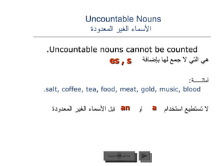 Uncountable Nouns    الأسماء الغير المعدودة Uncountable nouns cannot be counted. هي التي لا جمع لها بإضافة أمثلــــــة : salt, coffee, tea, food, meat, gold, music, blood . لا تستطيع استخدام   أو  قبل  الأسماء الغير المعدودة  es , s a an   عودة إلى القائمة الرئيسية التالي عودة إلى القائمة الرئيسية 
