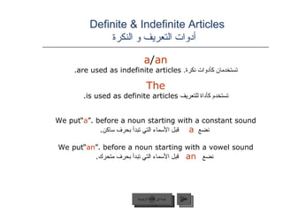 Definite & Indefinite Articles    أدوات التعريف و النكرة a / an   تستخدمان كأدوات نكرة .   are used as indefinite articles.  The   تستخدم كأداة للتعريف   is used as definite articles.  We put  “ a ”  before a noun starting with a constant sound. نضع  a   قبل الأسماء التي تبدأ بحرف ساكن . We put  “ an ”  before a noun starting with a vowel sound. نضع  an   قبل الأسماء التي تبدأ بحرف متحرك . عودة إلى القائمة الرئيسية التالي عودة إلى القائمة الرئيسية 