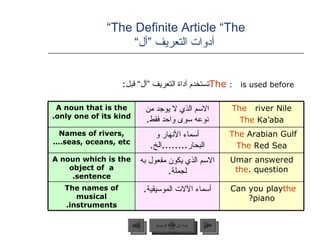 The Definite Article “The”   أدوات التعريف ”أل“ The   is used before:  تستخدم أداة التعريف ”أل“ قبل :   عودة إلى القائمة الرئيسية عودة إلى القائمة الرئيسية التالي السابق A noun that is the only one of its kind.  الاسم الذي لا يوجد من نوعه سوى واحد فقط . The  river Nile  The  Ka ’ aba Names of rivers, seas, oceans, etc … . أسماء الأنهار و البحار ........ الخ . The  Arabian Gulf  The  Red Sea A noun which is the object of  a sentence. الاسم الذي يكون مفعول به لجملة . Umar answered  the  question. The names of musical instruments. أسماء الآلات الموسيقية . Can you play  the  piano? 
