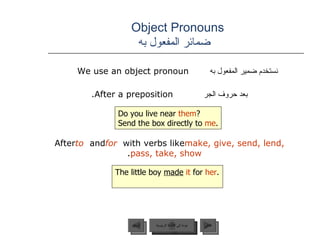 Object Pronouns    ضمائر المفعول به نستخدم ضمير المفعول به  We use an object pronoun  بعد حروف الجر   After a preposition.  After  to  and  for  with verbs like  make, give, send, lend, pass, take, show .  Do you live near  them ? Send the box directly to  me . The little boy  made   it  for  her . عودة إلى القائمة الرئيسية عودة إلى القائمة الرئيسية التالي السابق 