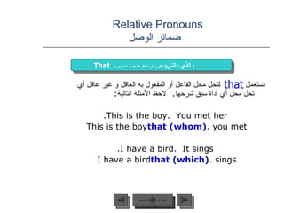 Relative Pronouns    ضمائر الوصل تستعمل  لتحل محل الفاعل أو المفعول به العاقل و غير عاقل أي تحل محل أي أداة سبق شرحها .  لاحظ الأمثلة التالية :  This is the boy.  You met her. This is the boy  that (whom)  you met. I have a bird.  It sings. I have a bird  that (which)  sings. that That   الذي، التي  [ للعاقل و غير العاقل الفاعل أو المفعول به ]   عودة إلى القائمة الرئيسية عودة إلى القائمة الرئيسية التالي السابق 