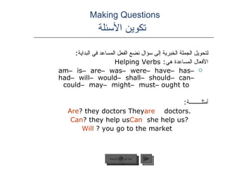 Making Questions    تكوين الأسئلة لتحويل الجملة الخبرية إلى سؤال نضع الفعل المساعد في البداية :  الأفعال المساعدة هي :  Helping Verbs am  –  is  –  are  –  was  –  were  –  have  –  has  –  had  –  will  –  would  –  shall  –  should  –  can  –  could  –  may  –  might  –  must  –  ought to أمثلـــــــــة : They  are  doctors.  Are  they doctors? Can  she help us?  Can  they help us?   Will  you go to the market?  عودة إلى القائمة الرئيسية التالي عودة إلى القائمة الرئيسية 