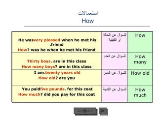 استعمالات  How  عودة إلى القائمة الرئيسية التالي عودة إلى القائمة الرئيسية He was  very pleased  when he met his friend. How  was he when he met his friend? للسؤال عن الحالة أو الكيفية How Thirty boys  are in this class. How many boys  are in this class? للسؤال عن العدد How many I am  twenty years old. How old  are you? للسؤال عن العمر How old You paid  five pounds  for this coat. How much  did you pay for this coat? للسؤال عن الكمية How much 
