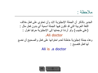 ملاحظة  : الجدير بالذكر أن الجملة الإنجليزية لابد وأن تحتوي على فعل خلاف اللغة العربية التي قد تكون فيها الجملة اسمية أي بدون فعل مثل  :( علي طبيب )  ولو أردنا ترجمتها إلى الإنجليزية حرفيا نقول  :   Ali doctor. وهذه جملة إنجليزية خاطئة لعدم احتوائها على فعل والصحيح أن نضع لها فعل فتصبح  : Ali   is   a doctor. عودة إلى القائمة الرئيسية عودة إلى القائمة الرئيسية السابق 