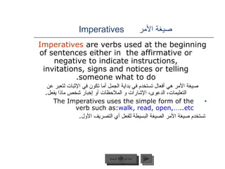 صيغة الأمر   Imperatives   Imperatives  are verbs used at the beginning of sentences either in  the affirmative or negative to indicate instructions, invitations, signs and notices or telling someone what to do. صيغة الأمر هي أفعال تستخدم في بداية الجمل أما تكون في الإثبات لتعبر عن التعليمات، الدعوى، الإشارات و الملاحظات أو إخبار شخص ماذا يفعل . The Imperatives uses the simple form of the verb such as:  walk, read, open, … .etc. تستخدم صيغة الأمر الصيغة البسيطة للفعل أي التصريف الأول .  عودة إلى القائمة الرئيسية التالي عودة إلى القائمة الرئيسية 