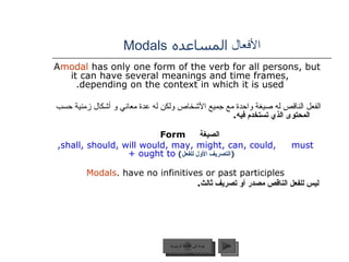 الأفعال  المساعده   Modals A  modal  has only one form of the verb for all persons, but it can have several meanings and time frames, depending on the context in which it is used. الفعل الناقص له صيغة واحدة مع جميع الأشخاص ولكن له عدة معاني و أشكال زمنية حسب   المحتوى الذي تستخدم فيه . الصيغة   Form   shall, should, will would, may, might, can, could,  must,  ( التصريف الأول للفعل )   ought to +  Modals  have no infinitives or past participles. ليس للفعل الناقص مصدر أو تصريف ثالث . عودة إلى القائمة الرئيسية التالي عودة إلى القائمة الرئيسية 
