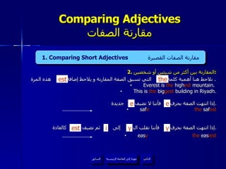 2.  المقارنة بين أكثر من شيئين أو شخصين : نلاحظ هنا أهمية كلمة  التي تسبق الصفة المقارنة و يلاحظ إضافة  هذه المرة .  Everest is  the  high est  mountain.  This is  the  big gest  building in Riyadh. إذا انتهت الصفة بحرف  فأننا لا نضيف  جديدة . saf e   the  saf est إذا انتهت الصفة بحرف  فأننا نقلب ال  إلى  ثم نضيف  كالعادة . eas y   the  eas iest Comparing Adjectives مقارنة الصفات 4. Present Continuous Tense  المضارع المستمر   the est عودة إلى القائمة الرئيسية عودة إلى القائمة الرئيسية التالي السابق 1. Comparing Short Adjectives  مقارنة الصفات القصيرة e e est y y i 