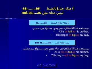 as……..as  مثله مثل  ( بالضبط )     not as….as  ليس مثله مثل  يستخدم هذا الاصطلاح حين وجود مساواة بين صفتين . Ali is  as  tall  as  his brother. This bag is  as  big   as  my bag. يستخدم هذا الاصطلاح في حالة  عدم  وجود مساواة بين صفتين . Ali is  not as  tall  as  his brother. This bag is  not as  big   as  my bag. عودة إلى القائمة الرئيسية as……..as  مثله مثل  ( بالضبط ) not as……..as  ليس مثله مثل عودة إلى القائمة الرئيسية السابق 
