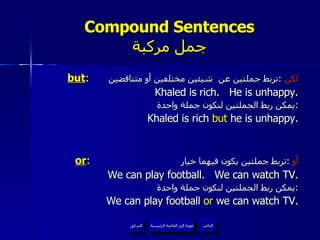 Compound Sentences جمل مركبة but :  لكن   : تربط جملتين عن  شيئين مختلفين أو متناقضين Khaled is rich.  He is unhappy. يمكن ربط الجملتين لنكون جملة واحدة : Khaled is rich  but  he is unhappy. or :  أو   : تربط جملتين يكون فيهما خيار We can play football.  We can watch TV. يمكن ربط الجملتين لنكون جملة واحدة  : We can play football  or  we can watch TV. عودة إلى القائمة الرئيسية عودة إلى القائمة الرئيسية التالي السابق 
