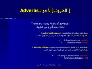 Adverbs الظروف  [ الأحوال ]   There are many kinds of adverbs: هناك عدة أنواع من الظروف : 1 .  Adverbs of manner:  express how an action was done. الظروف الدالة على السلوك   : الظروف التي تعبر عن كيفية وقوع الحدث .  I closed the window  carefully . The soldier fought  bravely . 2.  Adverbs of time :  express the time when an action is or was done. ظروف الزمان   : الظروف التي تعبر عن كيفية زمن حدوث الفعل . I’m going to leave for Cairo  tomorrow . What’s going to happen  next ? عودة إلى القائمة الرئيسية عودة إلى القائمة الرئيسية التالي السابق 