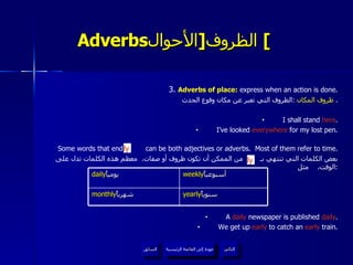 Adverbs الظروف  [ الأحوال ]   3.  Adverbs of place:  express when an action is done. ظروف  المكان   : الظروف التي تعبر عن مكان وقوع الحدث .  I shall stand  here . I’ve looked  everywhere  for my lost pen. Some words that end in  can be both adjectives or adverbs.  Most of them refer to time. بعض الكلمات التي تنتهي بـ  من الممكن أن تكون ظروف أو صفات .  معظم هذه الكلمات تدل على الوقت .  مثل : A  daily  newspaper is published  daily . We get up  early  to catch an  early  train. ly ly عودة إلى القائمة الرئيسية عودة إلى القائمة الرئيسية التالي السابق daily يومياً  weekly أسبوعياً  monthly شهرياً  yearly سنوياً  