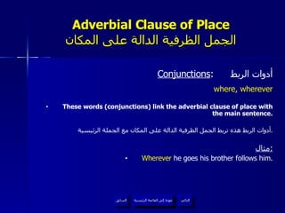 Adverbial Clause of Place الجمل الظرفية الدالة على المكان Conjunctions :  أدوات الربط where, wherever These words (conjunctions) link the adverbial clause of place with the main sentence. أدوات الربط هذه تربط الجمل الظرفية الدالة على المكان مع الجملة الرئيسية . مثال : Wherever  he goes his brother follows him. عودة إلى القائمة الرئيسية عودة إلى القائمة الرئيسية التالي السابق 