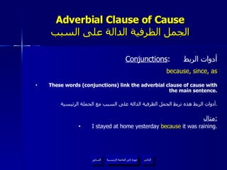 Adverbial Clause of Cause الجمل الظرفية الدالة على السبب Conjunctions :  أدوات الربط because, since, as These words (conjunctions) link the adverbial clause of cause with the main sentence. أدوات الربط هذه تربط الجمل الظرفية الدالة على السبب مع الجملة الرئيسية . مثال : I stayed at home yesterday  because  it was raining. عودة إلى القائمة الرئيسية عودة إلى القائمة الرئيسية التالي السابق 