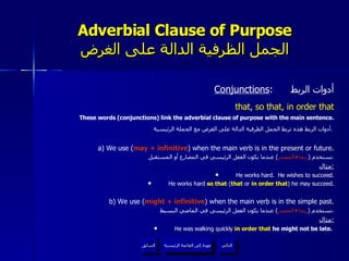Adverbial Clause of Purpose الجمل الظرفية الدالة على الغرض Conjunctions :  أدوات الربط that, so that, in order that These words (conjunctions) link the adverbial clause of purpose with the main sentence. أدوات الربط هذه تربط الجمل الظرفية الدالة على الغرض مع الجملة الرئيسية .   a) We use ( may + infinitive ) when the main verb is in the present or future. نستخدم  ( ربما + المصدر )  عندما يكون الفعل الرئيسي في المضارع أو المستقبل . مثال : He works hard.  He wishes to succeed. He works hard  so that  ( that  or  in order that ) he may succeed. b) We use ( might + infinitive ) when the main verb is in the simple past. نستخدم  ( ربما + المصدر )  عندما يكون الفعل الرئيسي في الماضي البسيط . مثال : He was walking quickly  in order that  he might not be late.  عودة إلى القائمة الرئيسية عودة إلى القائمة الرئيسية التالي السابق 