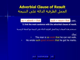 Adverbial Clause of Result الجمل الظرفية الدالة على النتيجة We use:  to  link the main sentence with the adverbial clause of result. تستخدم هذه الصيغات لربط الجمل الظرفية الدالة على النتيجة مع الجملة الرئيسية . مثال : The man is  so  weak  that  he can not walk. He wrote  such   good answers   that  he got he marks. so  +  adverb + that such + noun +  that عودة إلى القائمة الرئيسية عودة إلى القائمة الرئيسية التالي السابق 
