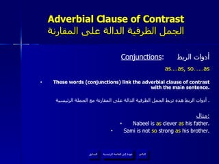 Adverbial Clause of Contrast الجمل الظرفية الدالة على المقارنة Conjunctions :  أدوات الربط as….as, so……as These words (conjunctions) link the adverbial clause of contrast with the main sentence. أدوات الربط هذه تربط الجمل الظرفية الدالة على المقارنة مع الجملة الرئيسية .  مثال : Nabeel is  as  clever  as  his father. Sami is not  so  strong  as  his brother. عودة إلى القائمة الرئيسية عودة إلى القائمة الرئيسية التالي السابق 