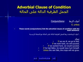 Adverbial Clause of Condition الجمل الظرفية الدالة على الحالة Conjunctions :  أدوات الربط if, unless These words (conjunctions) link the adverbial clause of condition with the main sentence. أدوات الربط هذه تربط الجمل الظرفية الدالة على الحالة مع الجملة الرئيسية .  مثال : If  we are ill, we go to bed. If  we work hard, we will succeed. If  we worked hard, we would succeed. If  he had fallen, he would have hurt himself. Unless  the rain falls, the crops will not grow. عودة إلى القائمة الرئيسية السابق عودة إلى القائمة الرئيسية التالي 