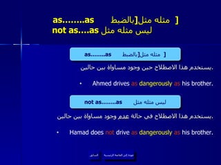 as……..as  مثله مثل  [ بالضبط   ]     not as….as  ليس مثله مثل  يستخدم هذا الاصطلاح حين وجود مساواة بين حالين . Ahmed drives  as  dangerously  as  his brother. يستخدم هذا الاصطلاح في حالة  عدم  وجود مساواة بين حالين . Hamad does  not  drive  as  dangerously  as  his brother. عودة إلى القائمة الرئيسية السابق as……..as  مثله مثل  [ بالضبط   ] not as……..as  ليس مثله مثل عودة إلى القائمة الرئيسية 